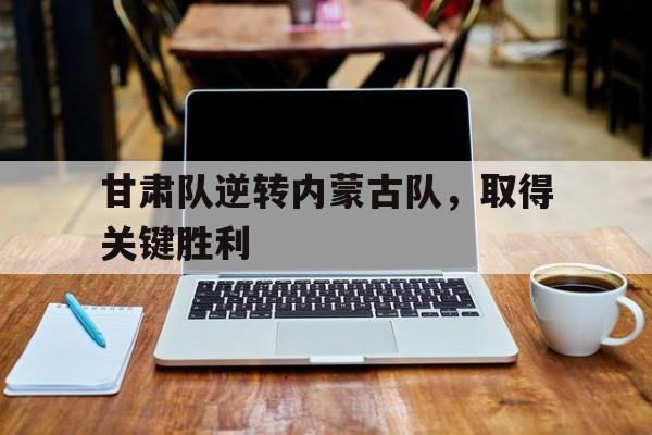 甘肃队逆转内蒙古队,取得关键胜利() 甘肃队逆转内蒙古队,取得关键胜利()