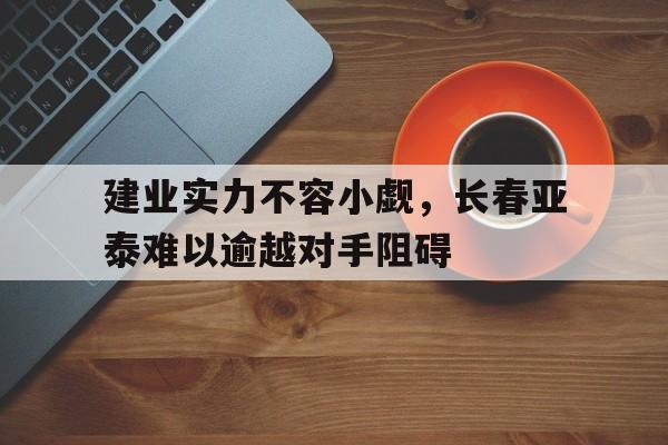 建业实力不容小觑,长春亚泰难以逾越对手阻碍(亚泰集团债台高筑即将重组最新进展消息) 建业实力不容小觑,长春亚泰难以逾越对手阻碍(亚泰集团债台高筑即将重组最新进展消息)