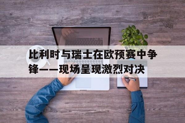 比利时与瑞士在欧预赛中争锋——现场呈现激烈对决()